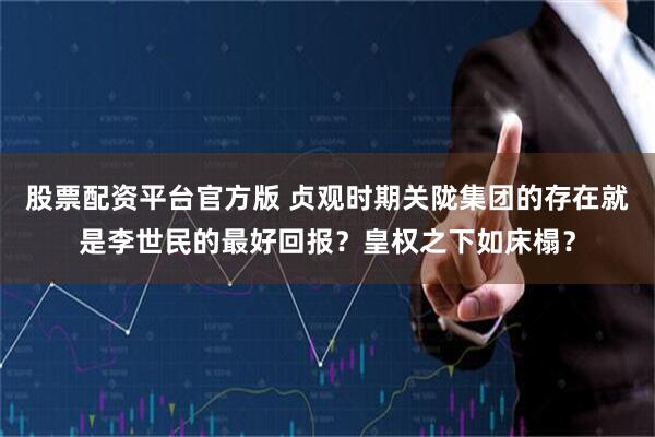 股票配资平台官方版 贞观时期关陇集团的存在就是李世民的最好回报？皇权之下如床榻？