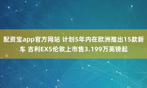 配资宝app官方网站 计划5年内在欧洲推出15款新车 吉利EX5伦敦上市售3.199万英镑起
