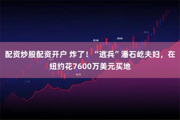 配资炒股配资开户 炸了！“逃兵”潘石屹夫妇，在纽约花7600万美元买地