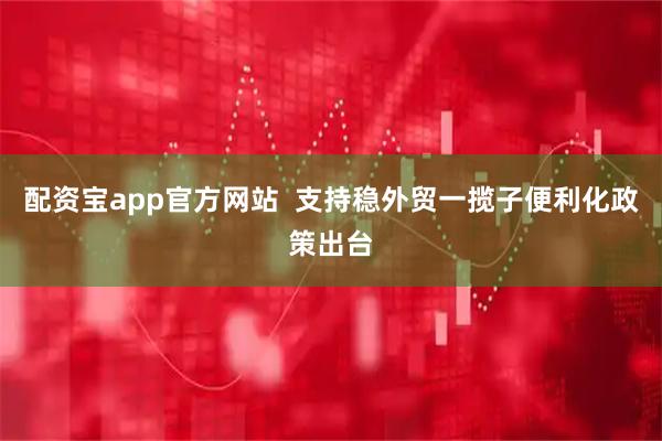 配资宝app官方网站  支持稳外贸一揽子便利化政策出台