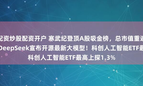 配资炒股配资开户 寒武纪登顶A股吸金榜，总市值重返6000亿元！DeepSeek宣布开源最新大模型！科创人工智能ETF最高上探1.3%